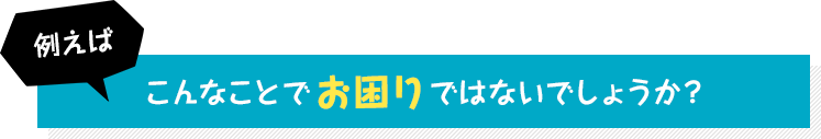 例えばこんなことでお困りではないでしょうか?