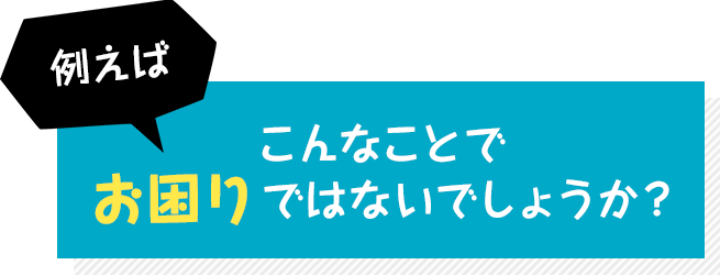 例えばこんなことでお困りではないでしょうか?
